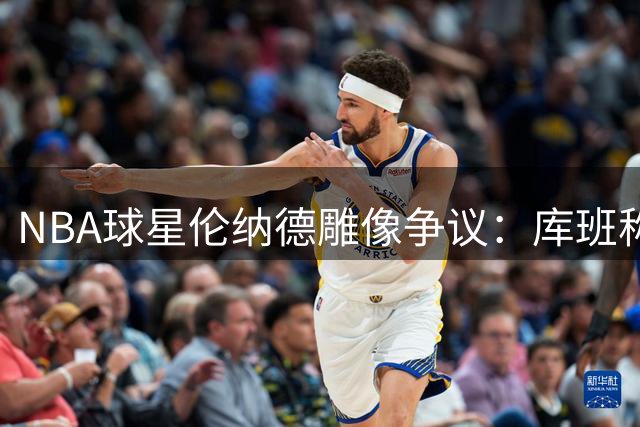 NBA球星伦纳德雕像争议：库班称猛龙队不应为其立像